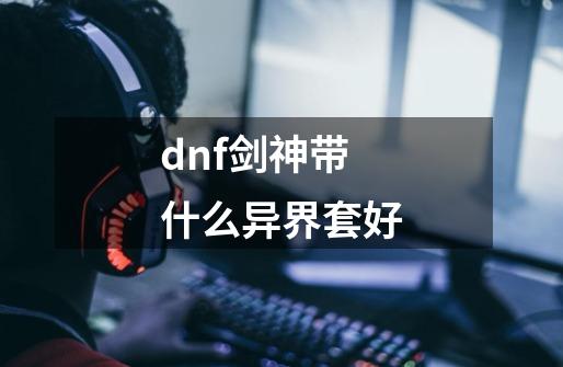 dnf剑神带什么异界套好-第1张-游戏信息-龙启网