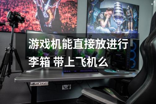 游戏机能直接放进行李箱 带上飞机么-第1张-游戏信息-龙启网