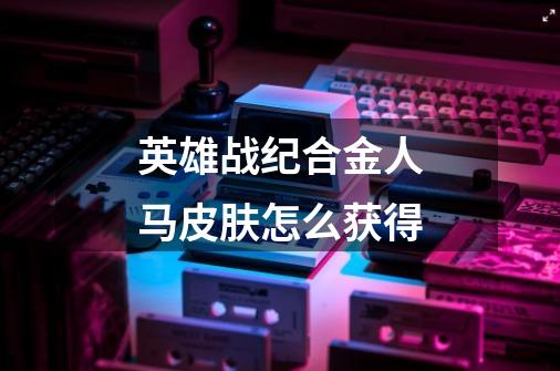 英雄战纪合金人马皮肤怎么获得-第1张-游戏信息-龙启网