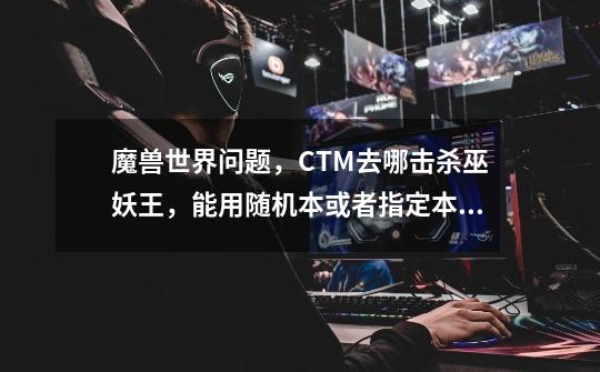 魔兽世界问题,CTM去哪击杀巫妖王,能用随机本或者指定本排到吗-第1张-游戏信息-龙启网