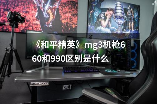 《和平精英》mg3机枪660和990区别是什么-第1张-游戏信息-龙启网