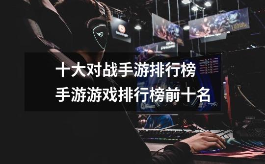 十大对战手游排行榜 手游游戏排行榜前十名-第1张-游戏信息-龙启网