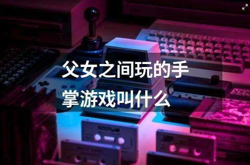 父女之间玩的手掌游戏叫什么-第1张-游戏信息-龙启网