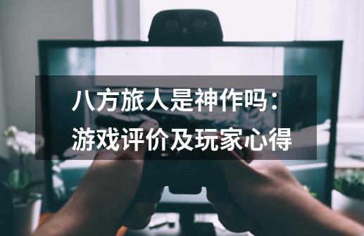 八方旅人是神作吗:游戏评价及玩家心得-第1张-游戏信息-龙启网