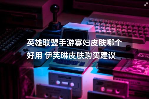 英雄联盟手游寡妇皮肤哪个好用 伊芙琳皮肤购买建议-第1张-游戏信息-龙启网