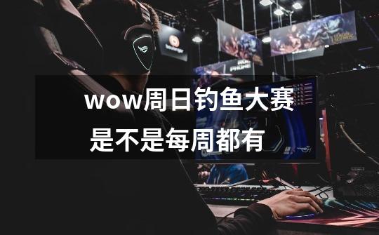 wow周日钓鱼大赛 是不是每周都有-第1张-游戏信息-龙启网