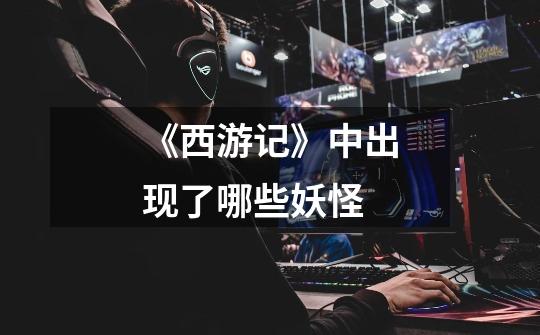 《西游记》中出现了哪些妖怪-第1张-游戏信息-龙启网