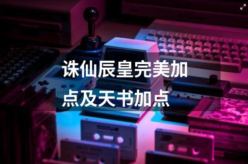 诛仙辰皇完美加点及天书加点-第1张-游戏信息-龙启网