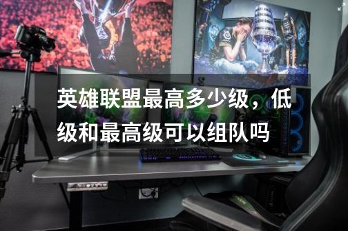英雄联盟最高多少级,低级和最高级可以组队吗-第1张-游戏信息-龙启网
