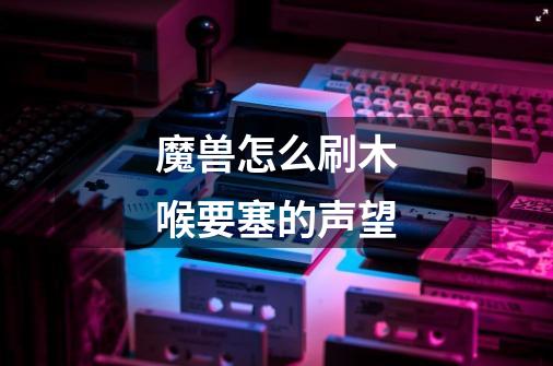 魔兽怎么刷木喉要塞的声望-第1张-游戏信息-龙启网