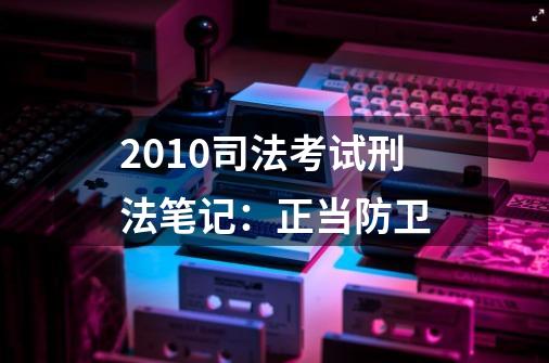 2010司法考试刑法笔记:正当防卫-第1张-游戏信息-龙启网