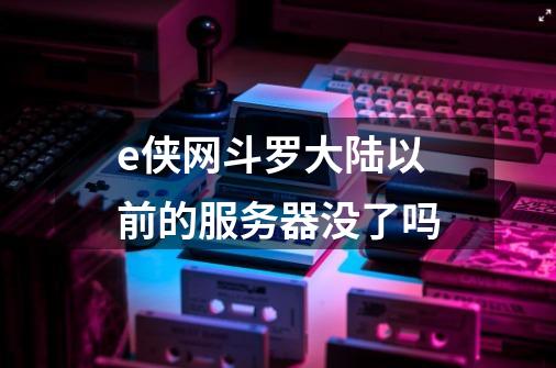 e侠网斗罗大陆以前的服务器没了吗-第1张-游戏信息-龙启网