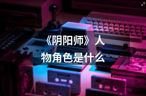 《阴阳师》人物角色是什么-第1张-游戏信息-龙启网
