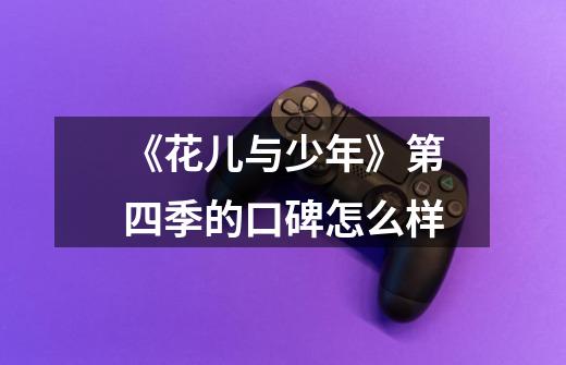 《花儿与少年》第四季的口碑怎么样-第1张-游戏信息-龙启网