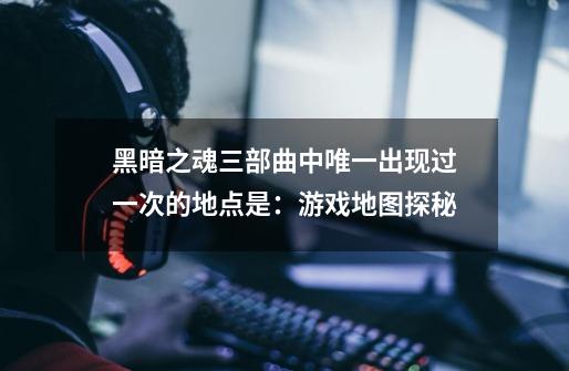 黑暗之魂三部曲中唯一出现过一次的地点是:游戏地图探秘-第1张-游戏信息-龙启网