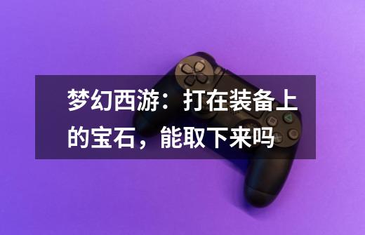 梦幻西游:打在装备上的宝石,能取下来吗-第1张-游戏信息-龙启网