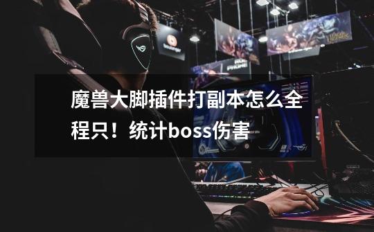 魔兽大脚插件打副本怎么全程只！统计boss伤害-第1张-游戏信息-龙启网
