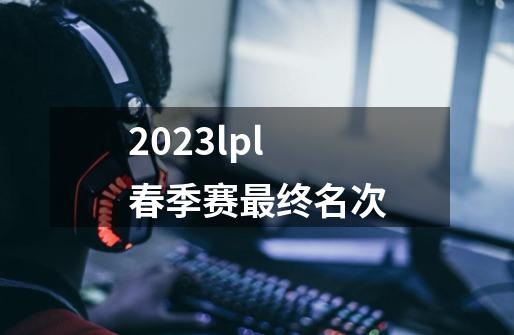 2023lpl春季赛最终名次-第1张-游戏信息-龙启网