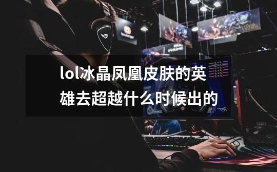 lol冰晶凤凰皮肤的英雄去超越什么时候出的-第1张-游戏信息-龙启网
