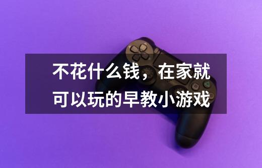 不花什么钱,在家就可以玩的早教小游戏-第1张-游戏信息-龙启网
