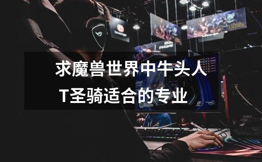 求魔兽世界中牛头人 T圣骑适合的专业-第1张-游戏信息-龙启网