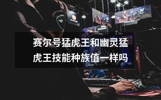 赛尔号猛虎王和幽灵猛虎王技能种族值一样吗-第1张-游戏信息-龙启网