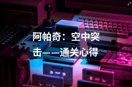 阿帕奇:空中突击——通关心得-第1张-游戏信息-龙启网