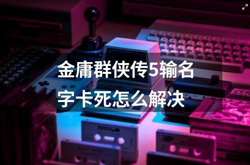 金庸群侠传5输名字卡死怎么解决-第1张-游戏信息-龙启网
