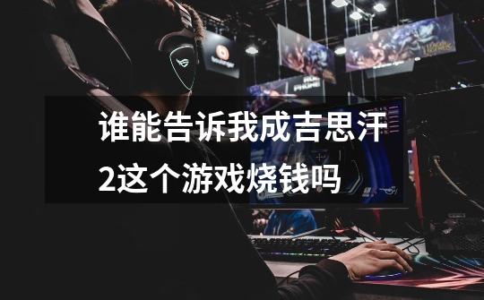 谁能告诉我成吉思汗2这个游戏烧钱吗-第1张-游戏信息-龙启网