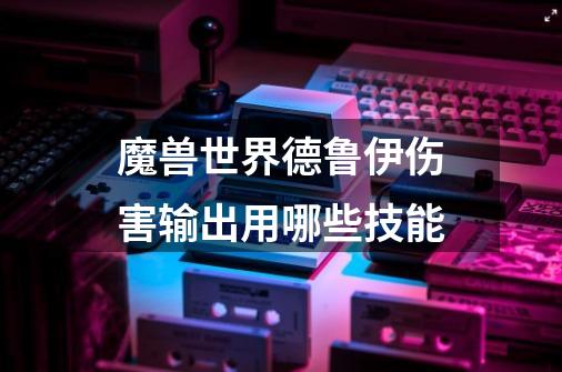 魔兽世界德鲁伊伤害输出用哪些技能-第1张-游戏信息-龙启网