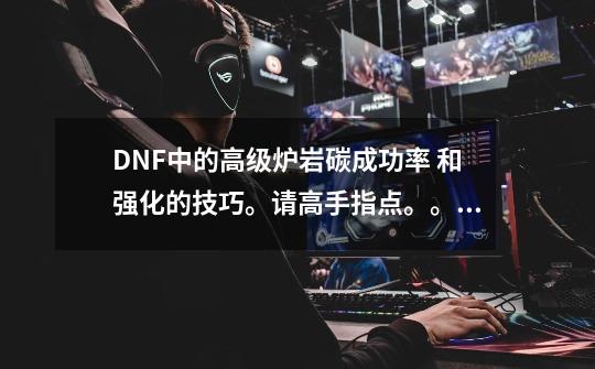 DNF中的高级炉岩碳成功率. 和强化的技巧。请高手指点。。 记住回答完整-第1张-游戏信息-龙启网