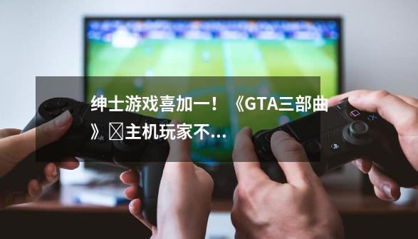 绅士游戏喜加一!《GTA三部曲》主机玩家不满补偿只给PC!《堕落玩偶》多人模式真有意思!-第1张-游戏信息-龙启网