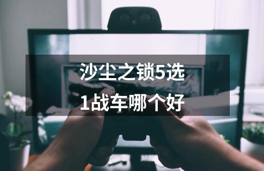 沙尘之锁5选1战车哪个好-第1张-游戏信息-龙启网