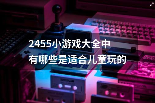 2455小游戏大全中有哪些是适合儿童玩的-第1张-游戏信息-龙启网