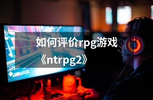 如何评价rpg游戏《ntrpg2》-第1张-游戏信息-龙启网