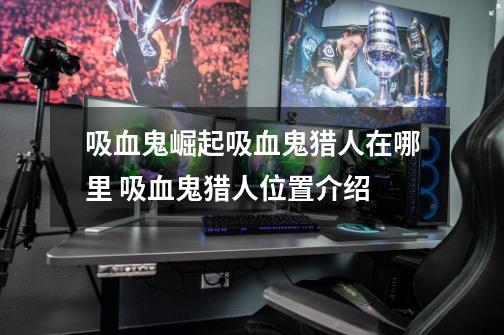 吸血鬼崛起吸血鬼猎人在哪里 吸血鬼猎人位置介绍-第1张-游戏信息-龙启网