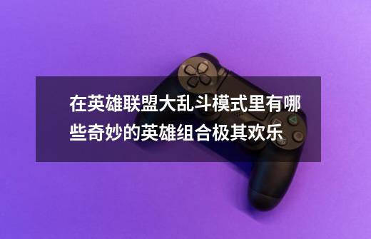 在英雄联盟大乱斗模式里有哪些奇妙的英雄组合极其欢乐-第1张-游戏信息-龙启网
