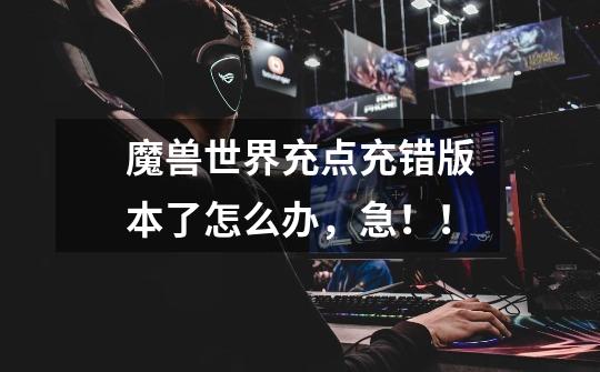 魔兽世界充点充错版本了怎么办，急！！-第1张-游戏信息-龙启网
