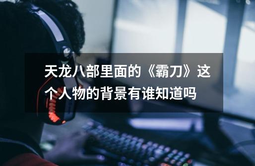 天龙八部里面的《霸刀》这个人物的背景有谁知道吗-第1张-游戏信息-龙启网