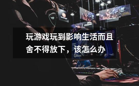 玩游戏玩到影响生活而且舍不得放下,该怎么办-第1张-游戏信息-龙启网