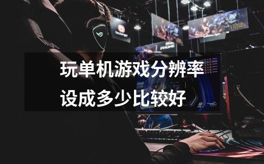 玩单机游戏分辨率设成多少比较好-第1张-游戏信息-龙启网