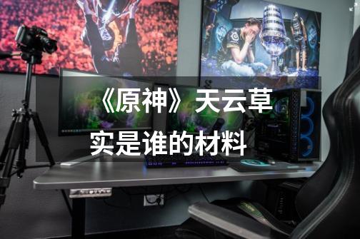 《原神》天云草实是谁的材料-第1张-游戏信息-龙启网