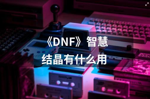 《DNF》智慧结晶有什么用-第1张-游戏信息-龙启网