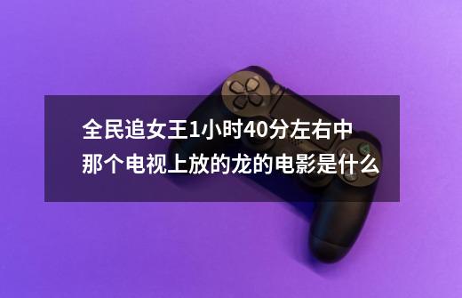 全民追女王1小时40分左右中那个电视上放的龙的电影是什么-第1张-游戏信息-龙启网