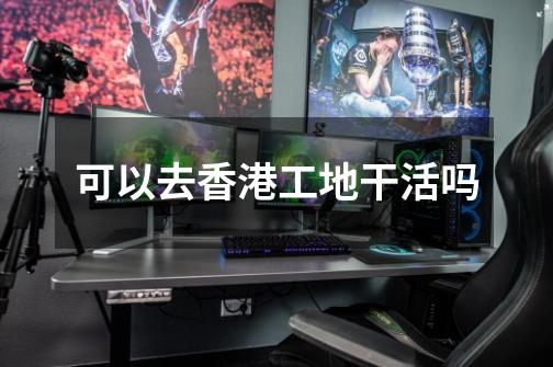 可以去香港工地干活吗-第1张-游戏信息-龙启网