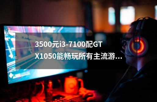 3500元i3-7100配GTX1050能畅玩所有主流游戏吗-第1张-游戏信息-龙启网