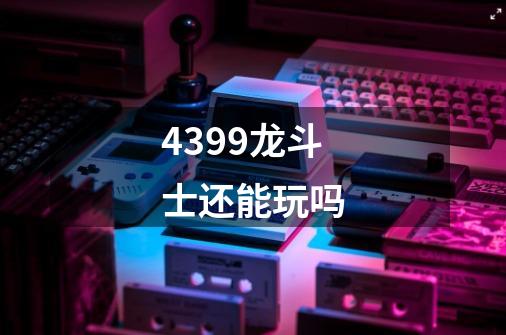 4399龙斗士还能玩吗-第1张-游戏信息-龙启网