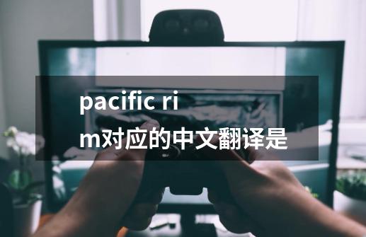 pacific rim对应的中文翻译是-第1张-游戏信息-龙启网