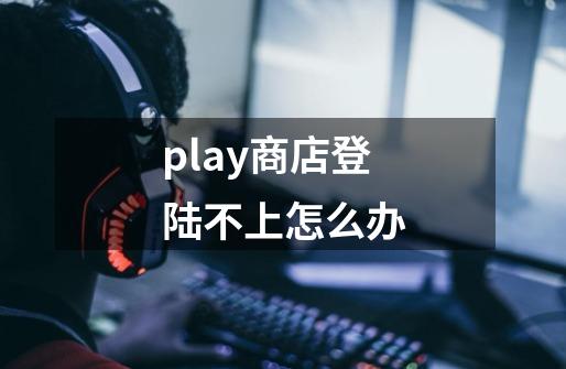play商店登陆不上怎么办-第1张-游戏信息-龙启网
