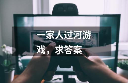一家人过河游戏，求答案-第1张-游戏信息-龙启网